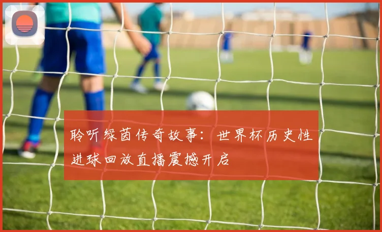 聆听绿茵传奇故事：世界杯历史性进球回放直播震撼开启