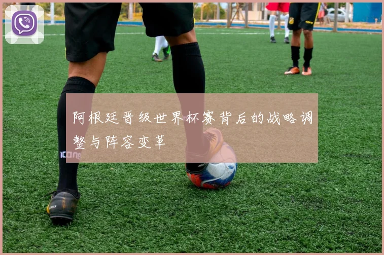 阿根廷晋级世界杯赛背后的战略调整与阵容变革